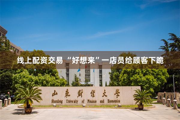 线上配资交易 “好想来”一店员给顾客下跪