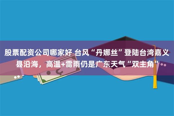股票配资公司哪家好 台风“丹娜丝”登陆台湾嘉义县沿海，高温+雷雨仍是广东天气“双主角”