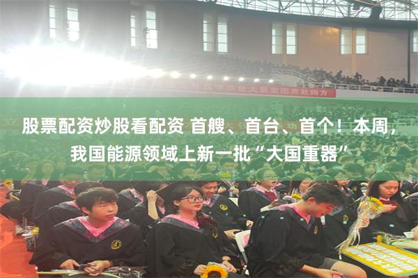 股票配资炒股看配资 首艘、首台、首个！本周，我国能源领域上新一批“大国重器”