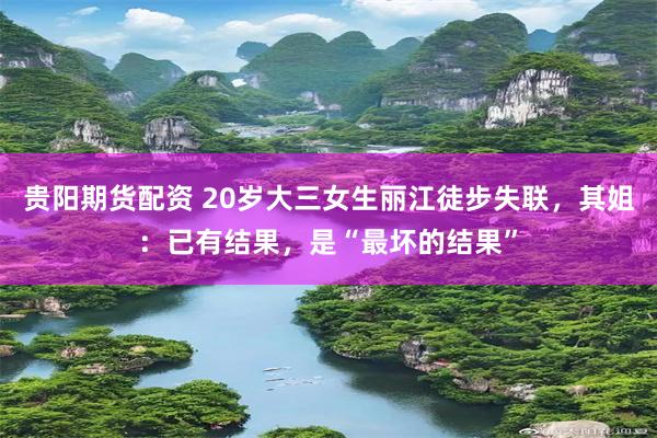 贵阳期货配资 20岁大三女生丽江徒步失联，其姐：已有结果，是“最坏的结果”