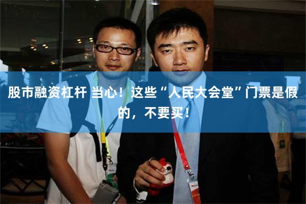 股市融资杠杆 当心！这些“人民大会堂”门票是假的，不要买！