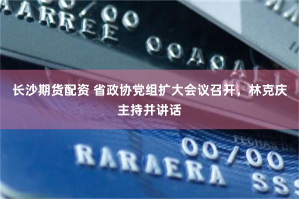 长沙期货配资 省政协党组扩大会议召开，林克庆主持并讲话