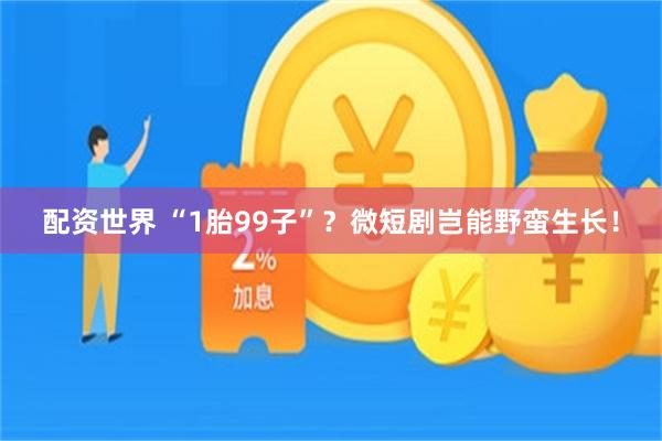 配资世界 “1胎99子”？微短剧岂能野蛮生长！