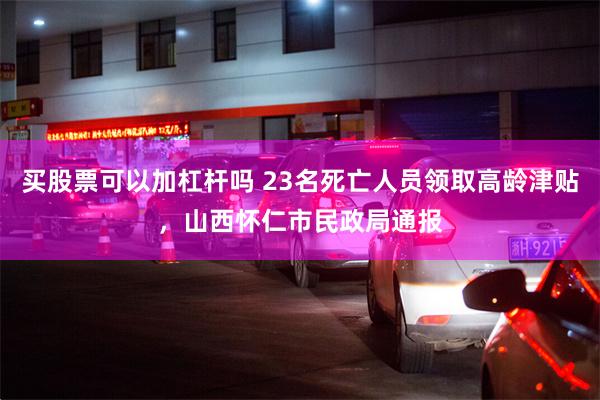 买股票可以加杠杆吗 23名死亡人员领取高龄津贴，山西怀仁市民政局通报