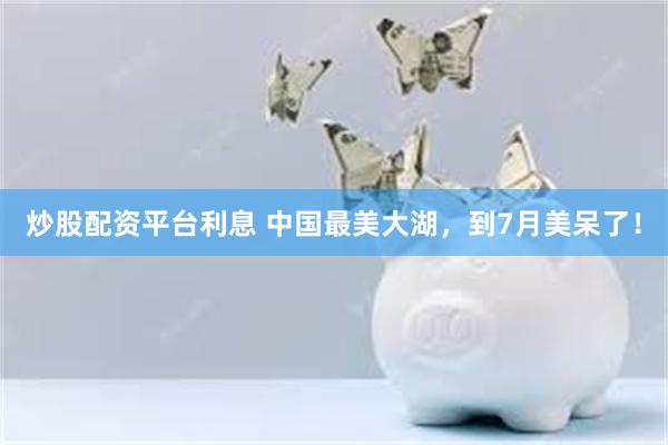 炒股配资平台利息 中国最美大湖，到7月美呆了！