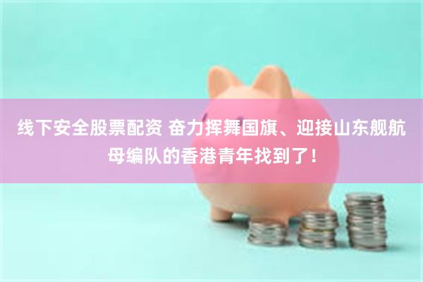 线下安全股票配资 奋力挥舞国旗、迎接山东舰航母编队的香港青年找到了！