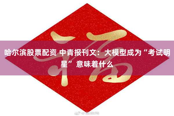 哈尔滨股票配资 中青报刊文：大模型成为“考试明星” 意味着什么