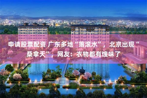 申请股票配资 广东多地“落滚水”，北京出现“桑拿天”，网友：衣物都有馊味了
