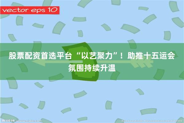 股票配资首选平台 “以艺聚力”！助推十五运会氛围持续升温