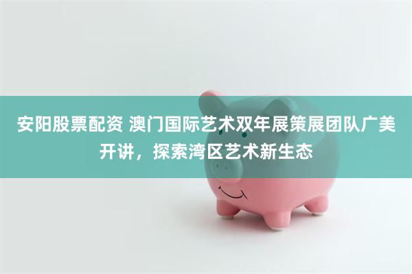 安阳股票配资 澳门国际艺术双年展策展团队广美开讲，探索湾区艺术新生态