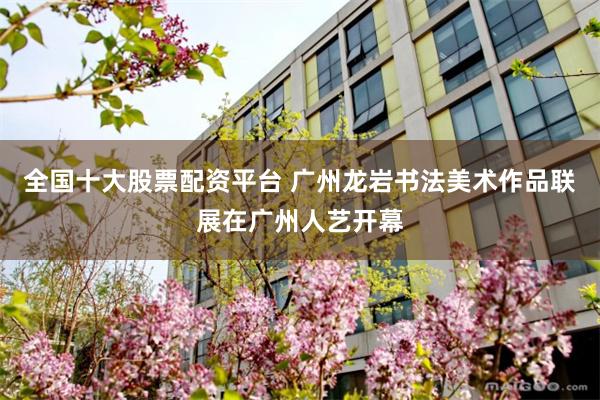 全国十大股票配资平台 广州龙岩书法美术作品联展在广州人艺开幕