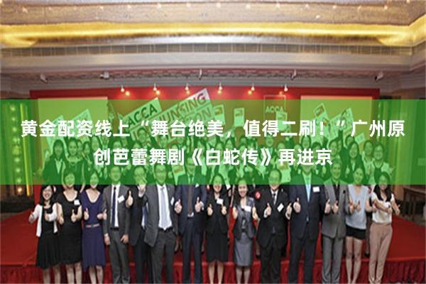 黄金配资线上 “舞台绝美，值得二刷！”广州原创芭蕾舞剧《白蛇传》再进京