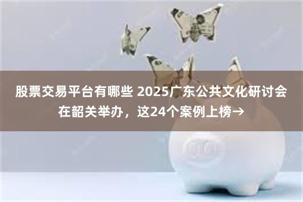 股票交易平台有哪些 2025广东公共文化研讨会在韶关举办，这24个案例上榜→
