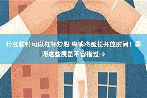 什么软件可以杠杆炒股 粤博将延长开放时间！暑期这些展览不容错过→