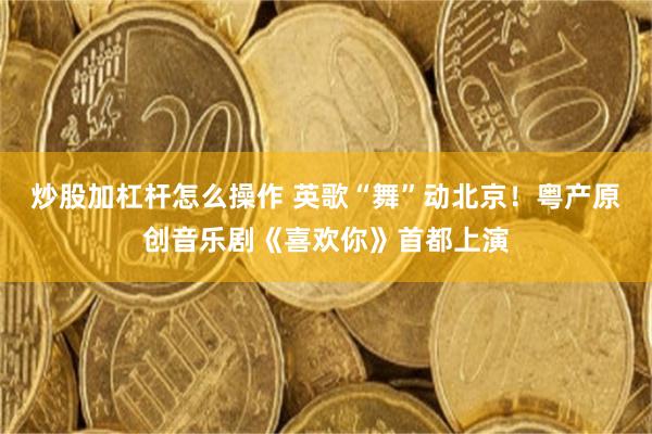 炒股加杠杆怎么操作 英歌“舞”动北京！粤产原创音乐剧《喜欢你》首都上演
