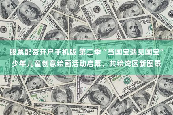 股票配资开户手机版 第二季“当国宝遇见国宝”少年儿童创意绘画活动启幕，共绘湾区新图景
