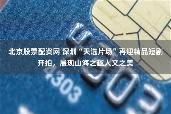 北京股票配资网 深圳“天选片场”再迎精品短剧开拍，展现山海之趣人文之美