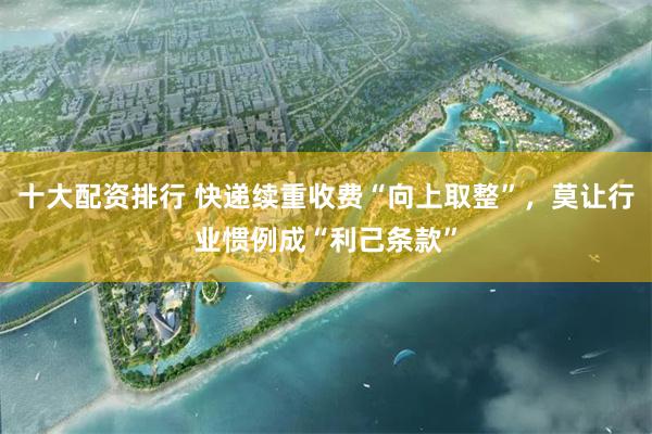 十大配资排行 快递续重收费“向上取整”，莫让行业惯例成“利己条款”