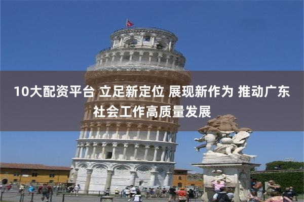 10大配资平台 立足新定位 展现新作为 推动广东社会工作高质量发展