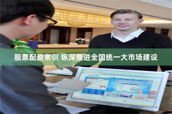 股票配资常识 纵深推进全国统一大市场建设