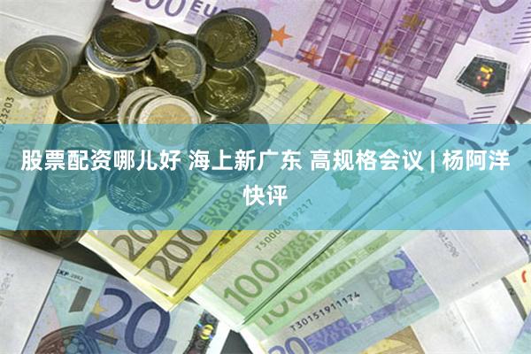 股票配资哪儿好 海上新广东 高规格会议 | 杨阿洋快评