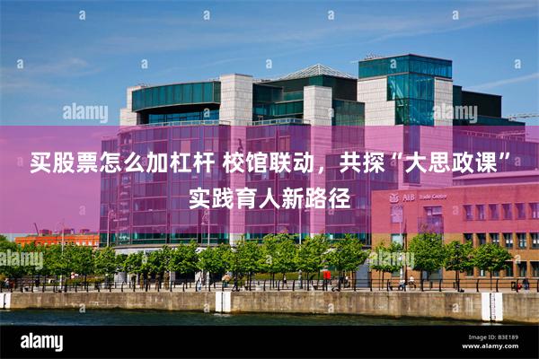 买股票怎么加杠杆 校馆联动，共探“大思政课”实践育人新路径