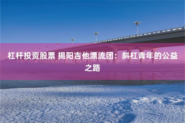 杠杆投资股票 揭阳吉他漂流团：斜杠青年的公益之路