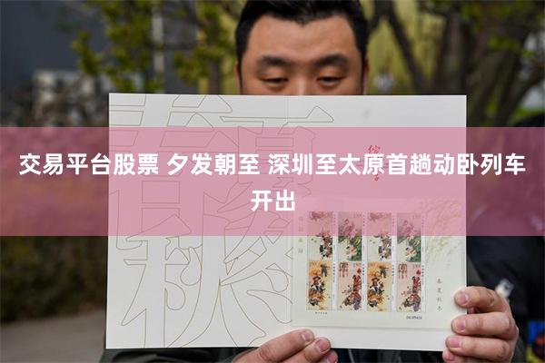 交易平台股票 夕发朝至 深圳至太原首趟动卧列车开出