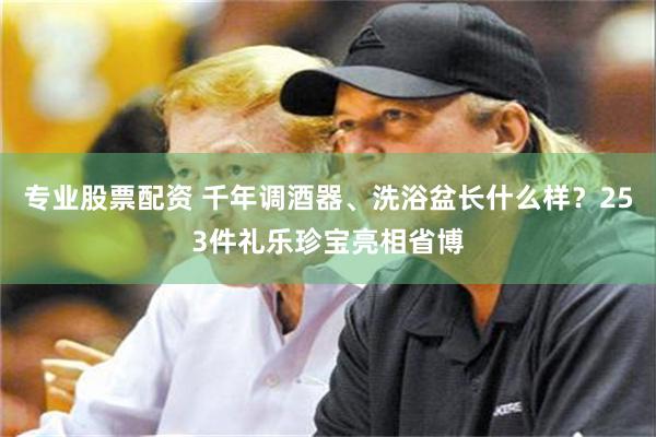 专业股票配资 千年调酒器、洗浴盆长什么样？253件礼乐珍宝亮相省博