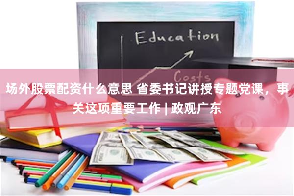 场外股票配资什么意思 省委书记讲授专题党课，事关这项重要工作 | 政观广东