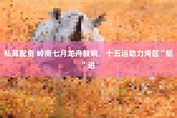 私募配资 岭南七月龙舟鼓响，十五运助力湾区“艇”进