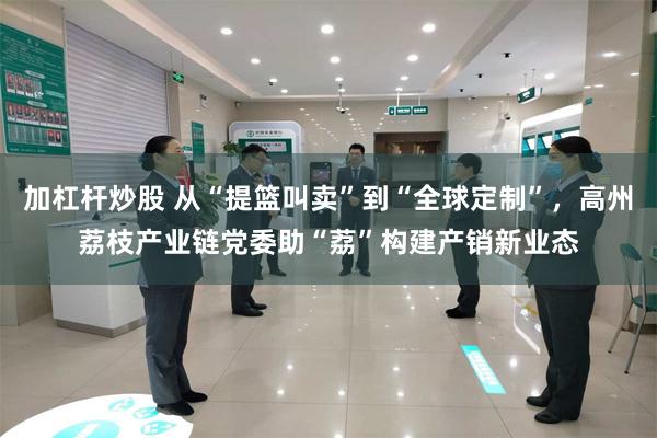 加杠杆炒股 从“提篮叫卖”到“全球定制”，高州荔枝产业链党委助“荔”构建产销新业态