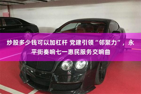 炒股多少钱可以加杠杆 党建引领“邻聚力”,永平街奏响七一惠民服务交响曲