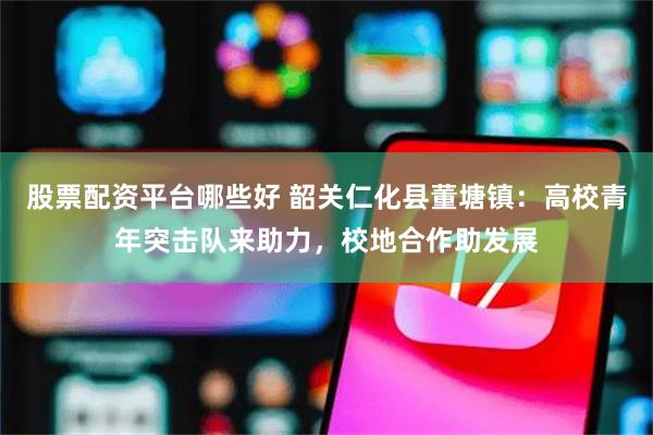 股票配资平台哪些好 韶关仁化县董塘镇：高校青年突击队来助力，校地合作助发展