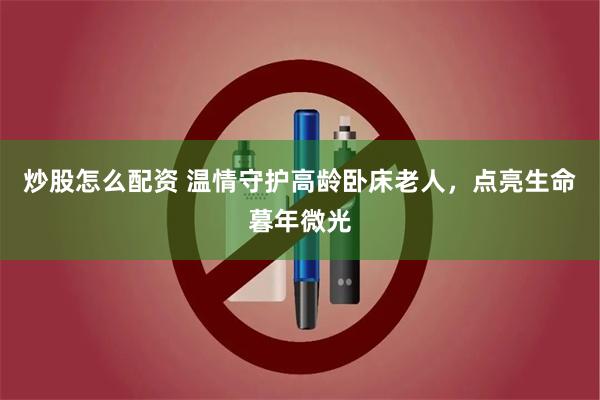 炒股怎么配资 温情守护高龄卧床老人，点亮生命暮年微光