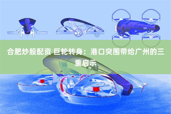 合肥炒股配资 巨轮转身：港口突围带给广州的三重启示