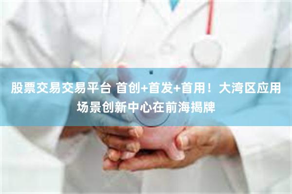 股票交易交易平台 首创+首发+首用！大湾区应用场景创新中心在前海揭牌