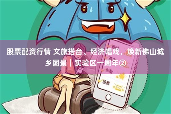股票配资行情 文旅搭台、经济唱戏，焕新佛山城乡图景｜实验区一周年②