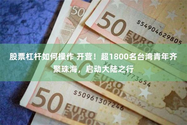 股票杠杆如何操作 开营！超1800名台湾青年齐聚珠海，启动大陆之行