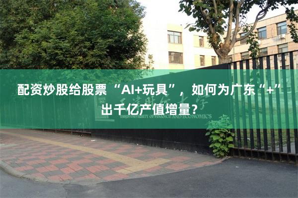 配资炒股给股票 “AI+玩具”，如何为广东“+”出千亿产值增量？