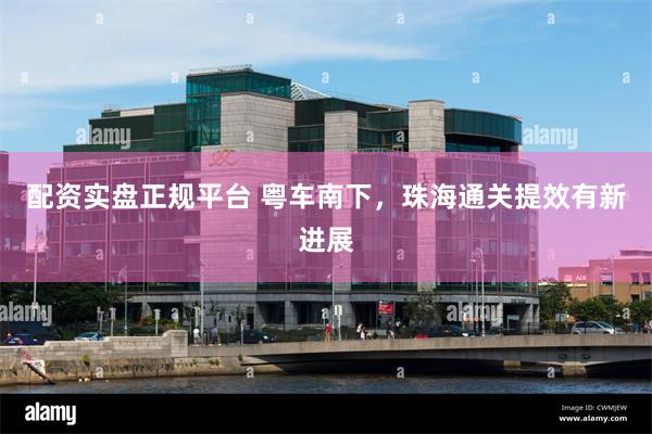配资实盘正规平台 粤车南下，珠海通关提效有新进展