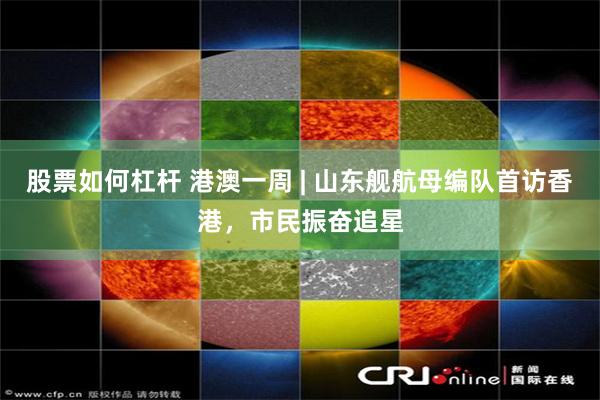 股票如何杠杆 港澳一周 | 山东舰航母编队首访香港，市民振奋追星