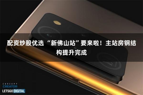 配资炒股优选 “新佛山站”要来啦！主站房钢结构提升完成