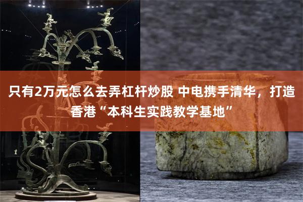 只有2万元怎么去弄杠杆炒股 中电携手清华，打造香港“本科生实践教学基地”