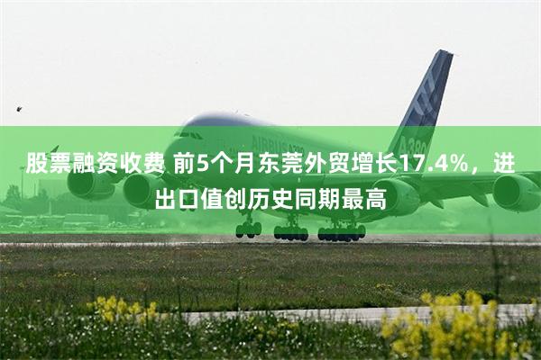 股票融资收费 前5个月东莞外贸增长17.4%，进出口值创历史同期最高