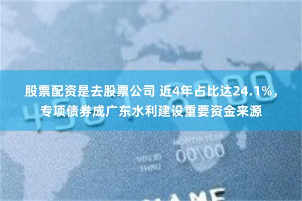 股票配资是去股票公司 近4年占比达24.1%，专项债券成广东水利建设重要资金来源