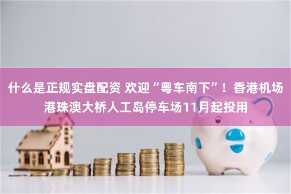 什么是正规实盘配资 欢迎“粤车南下”！香港机场港珠澳大桥人工岛停车场11月起投用