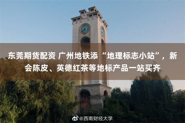 东莞期货配资 广州地铁添 “地理标志小站”，新会陈皮、英德红茶等地标产品一站买齐