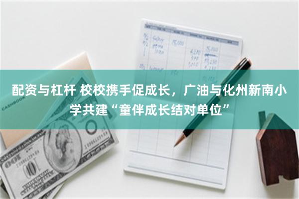 配资与杠杆 校校携手促成长，广油与化州新南小学共建“童伴成长结对单位”