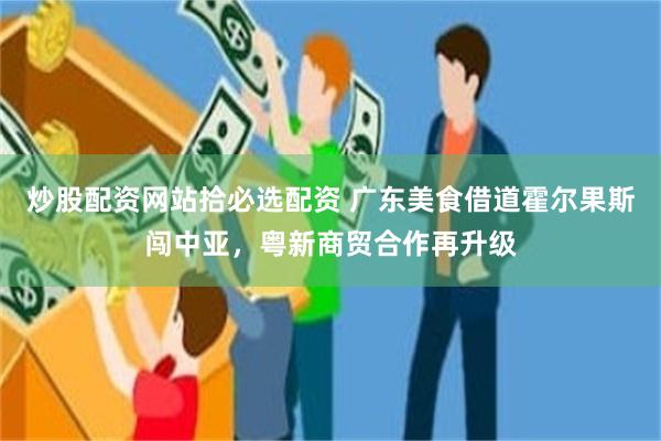 炒股配资网站拾必选配资 广东美食借道霍尔果斯闯中亚，粤新商贸合作再升级